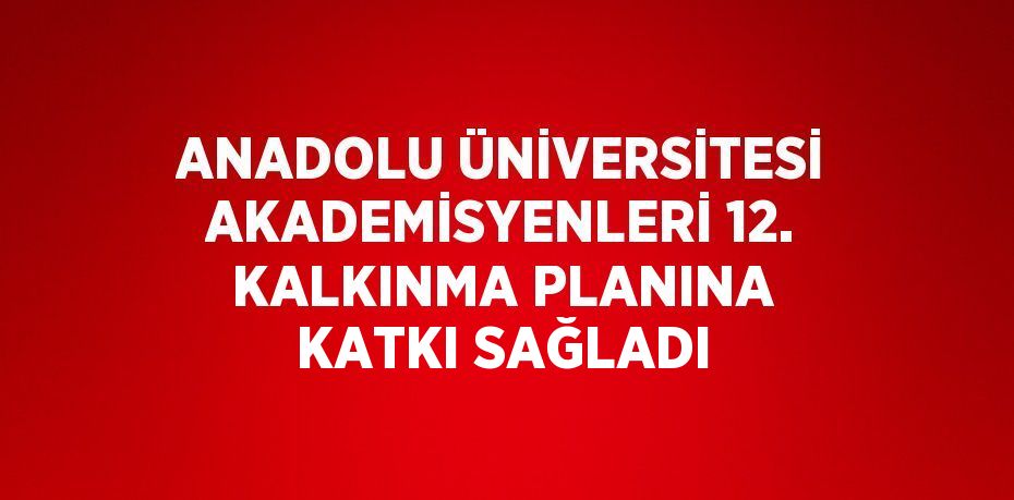 ANADOLU ÜNİVERSİTESİ AKADEMİSYENLERİ 12. KALKINMA PLANINA KATKI SAĞLADI