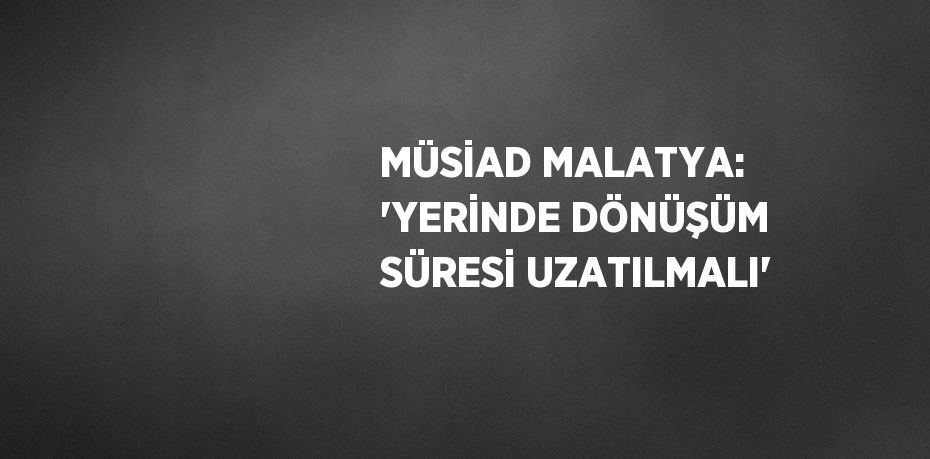 MÜSİAD MALATYA: 'YERİNDE DÖNÜŞÜM SÜRESİ UZATILMALI'