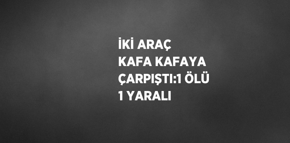 İKİ ARAÇ KAFA KAFAYA ÇARPIŞTI:1 ÖLÜ 1 YARALI