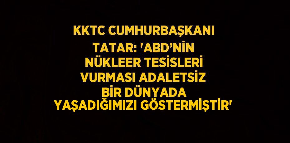 KKTC CUMHURBAŞKANI TATAR: 'ABD’NİN NÜKLEER TESİSLERİ VURMASI ADALETSİZ BİR DÜNYADA YAŞADIĞIMIZI GÖSTERMİŞTİR'