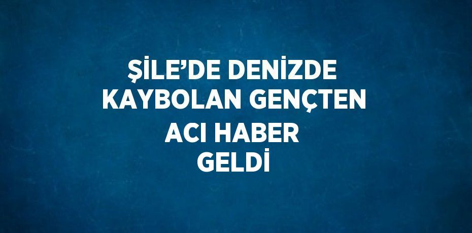 ŞİLE’DE DENİZDE KAYBOLAN GENÇTEN ACI HABER GELDİ
