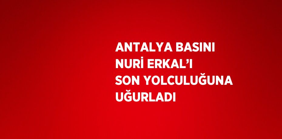 ANTALYA BASINI NURİ ERKAL’I SON YOLCULUĞUNA UĞURLADI