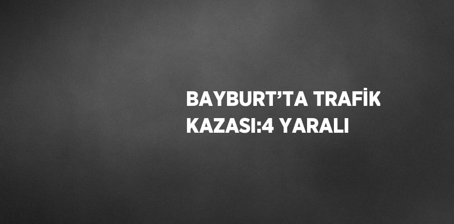 BAYBURT’TA TRAFİK KAZASI:4 YARALI