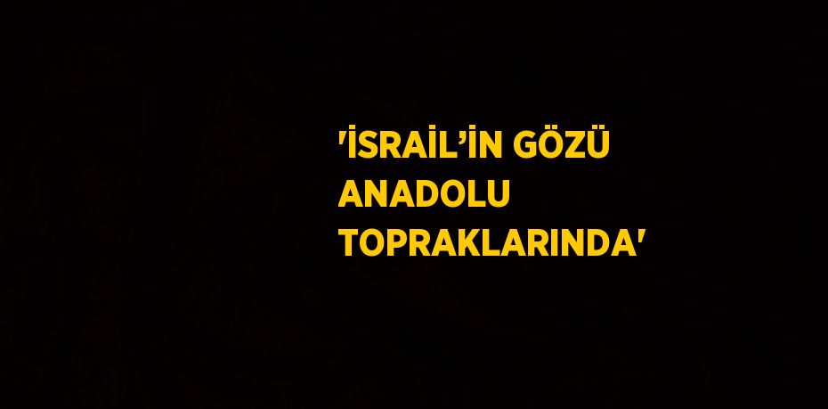 'İSRAİL’İN GÖZÜ ANADOLU TOPRAKLARINDA'