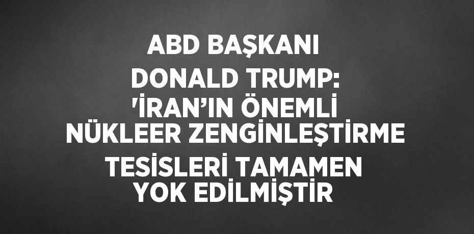 ABD BAŞKANI DONALD TRUMP: 'İRAN’IN ÖNEMLİ NÜKLEER ZENGİNLEŞTİRME TESİSLERİ TAMAMEN YOK EDİLMİŞTİR