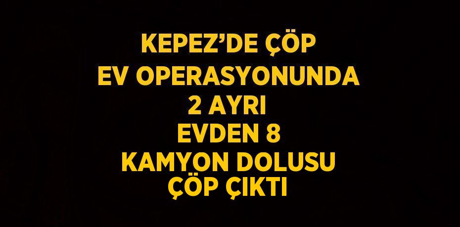 KEPEZ’DE ÇÖP EV OPERASYONUNDA 2 AYRI EVDEN 8 KAMYON DOLUSU ÇÖP ÇIKTI