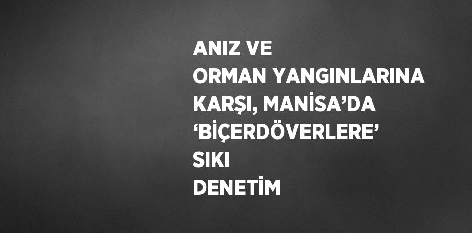ANIZ VE ORMAN YANGINLARINA KARŞI, MANİSA’DA ‘BİÇERDÖVERLERE’ SIKI DENETİM
