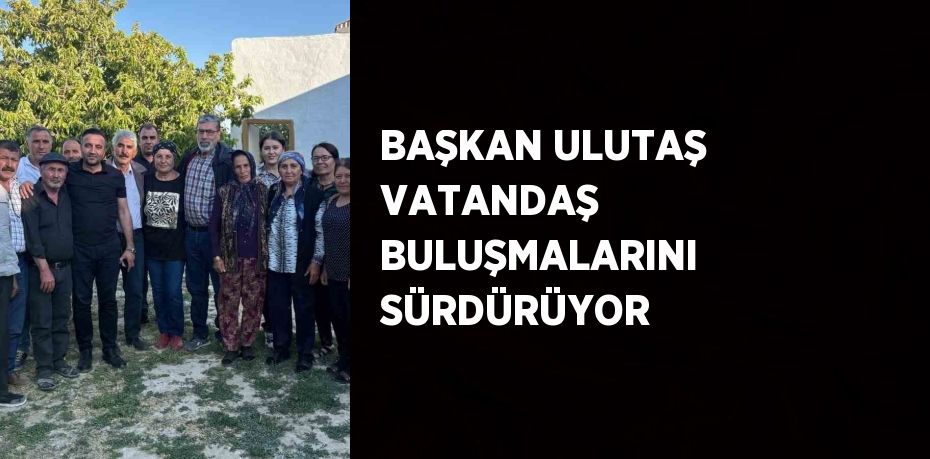 BAŞKAN ULUTAŞ VATANDAŞ BULUŞMALARINI SÜRDÜRÜYOR