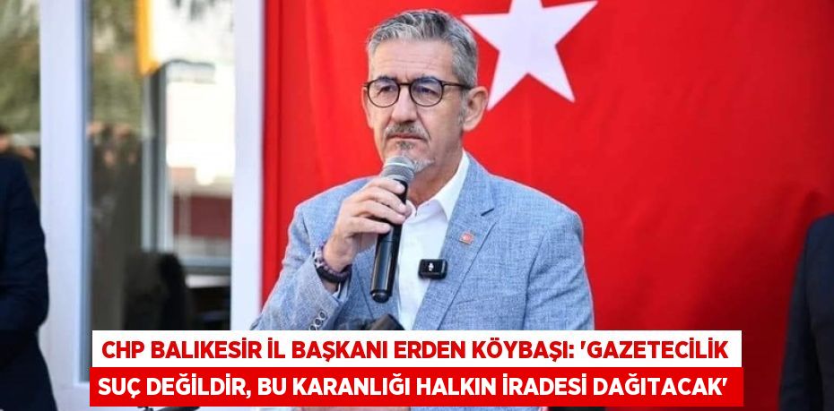 CHP BALIKESİR İL BAŞKANI ERDEN KÖYBAŞI: “GAZETECİLİK SUÇ DEĞİLDİR, BU KARANLIĞI HALKIN İRADESİ DAĞITACAK”
