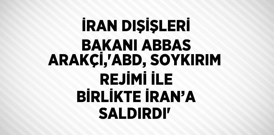 İRAN DIŞİŞLERİ BAKANI ABBAS ARAKÇİ,'ABD, SOYKIRIM REJİMİ İLE BİRLİKTE İRAN’A SALDIRDI'