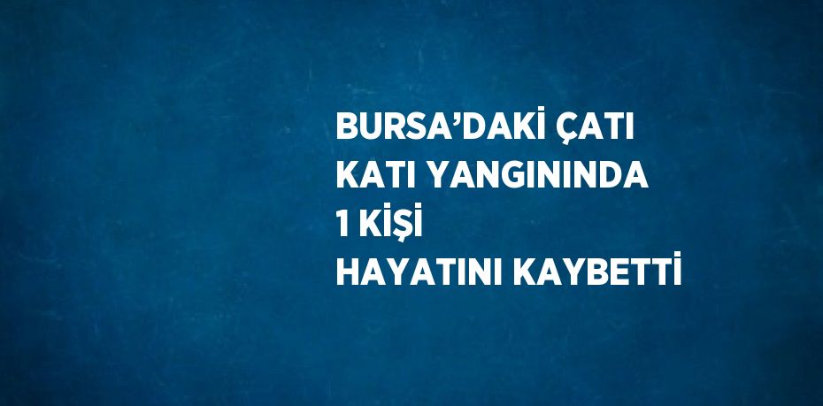 BURSA’DAKİ ÇATI KATI YANGININDA 1 KİŞİ HAYATINI KAYBETTİ
