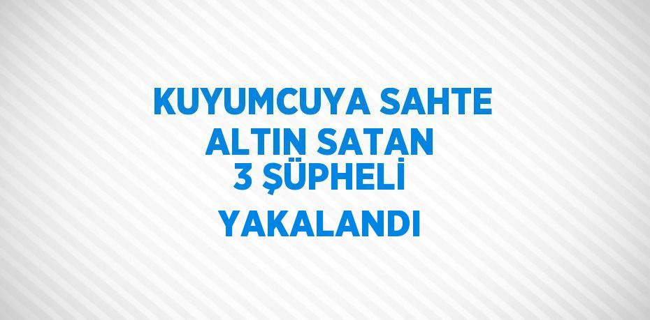 KUYUMCUYA SAHTE ALTIN SATAN 3 ŞÜPHELİ YAKALANDI
