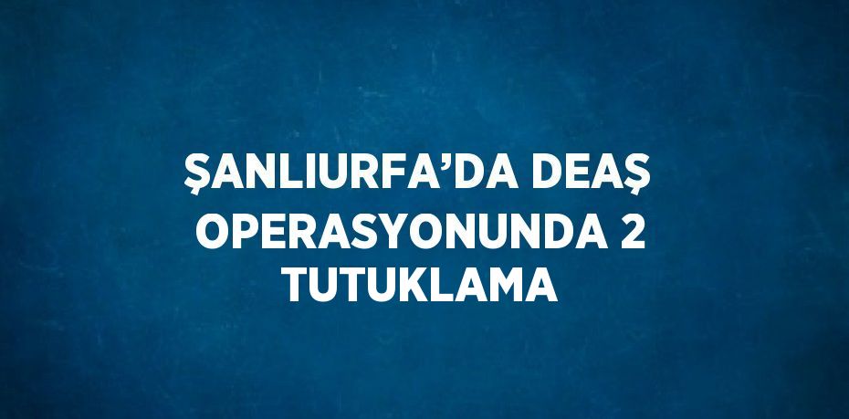 ŞANLIURFA’DA DEAŞ OPERASYONUNDA 2 TUTUKLAMA