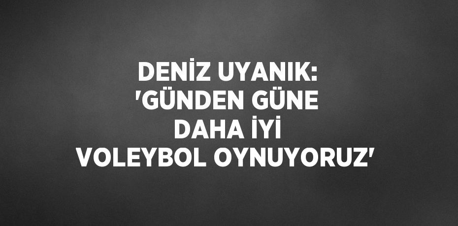 DENİZ UYANIK: 'GÜNDEN GÜNE DAHA İYİ VOLEYBOL OYNUYORUZ'