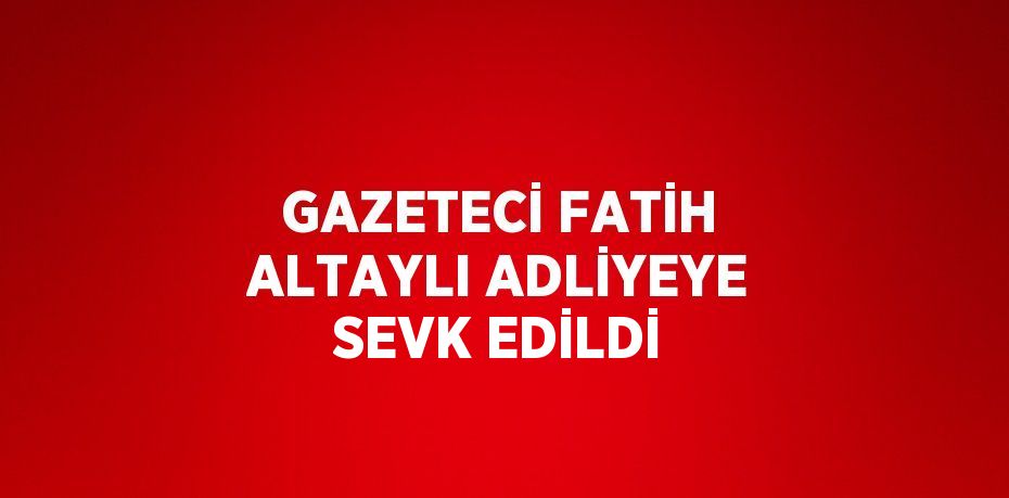 GAZETECİ FATİH ALTAYLI ADLİYEYE SEVK EDİLDİ