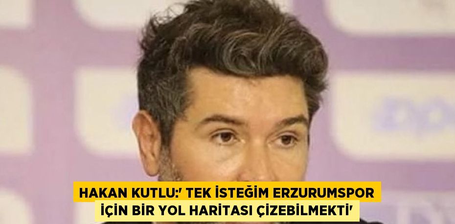 HAKAN KUTLU:' TEK İSTEĞİM ERZURUMSPOR İÇİN BİR YOL HARİTASI ÇİZEBİLMEKTİ'