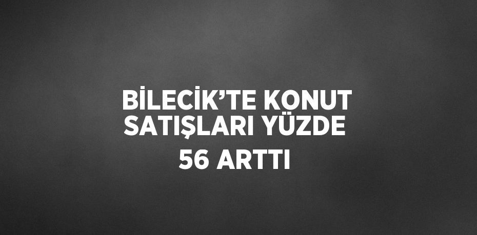 BİLECİK’TE KONUT SATIŞLARI YÜZDE 56 ARTTI