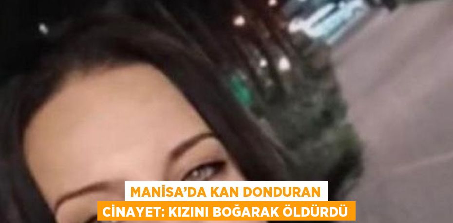 MANİSA’DA KAN DONDURAN CİNAYET: KIZINI BOĞARAK ÖLDÜRDÜ