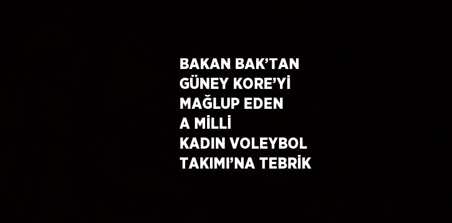 BAKAN BAK’TAN GÜNEY KORE’Yİ MAĞLUP EDEN A MİLLİ KADIN VOLEYBOL TAKIMI’NA TEBRİK
