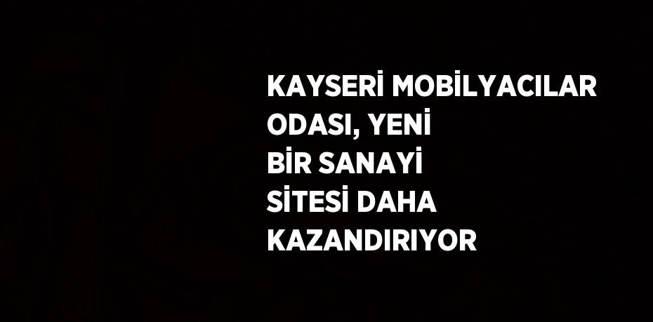 KAYSERİ MOBİLYACILAR ODASI, YENİ BİR SANAYİ SİTESİ DAHA KAZANDIRIYOR