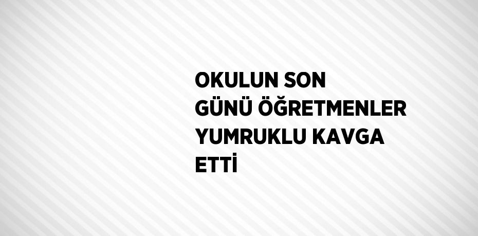 OKULUN SON GÜNÜ ÖĞRETMENLER YUMRUKLU KAVGA ETTİ
