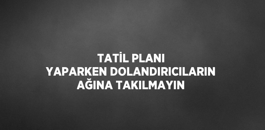 TATİL PLANI YAPARKEN DOLANDIRICILARIN AĞINA TAKILMAYIN