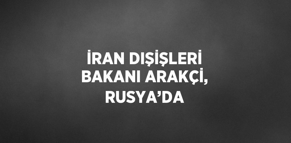 İRAN DIŞİŞLERİ BAKANI ARAKÇİ, RUSYA’DA