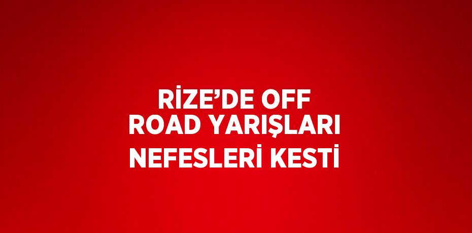 RİZE’DE OFF ROAD YARIŞLARI NEFESLERİ KESTİ