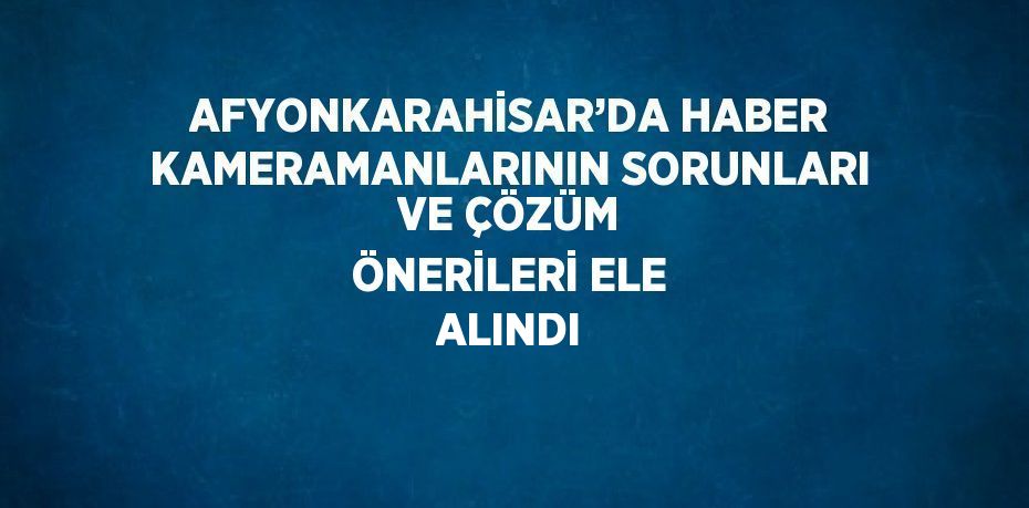 AFYONKARAHİSAR’DA HABER KAMERAMANLARININ SORUNLARI VE ÇÖZÜM ÖNERİLERİ ELE ALINDI