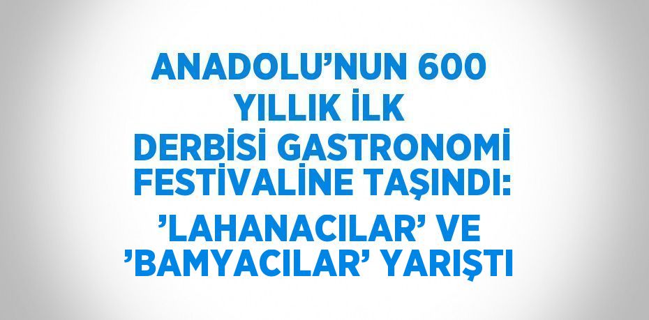 ANADOLU’NUN 600 YILLIK İLK DERBİSİ GASTRONOMİ FESTİVALİNE TAŞINDI: ’LAHANACILAR’ VE ’BAMYACILAR’ YARIŞTI