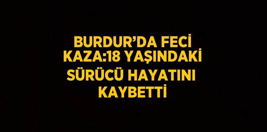 BURDUR’DA FECİ KAZA:18 YAŞINDAKİ SÜRÜCÜ HAYATINI KAYBETTİ