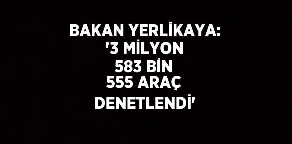 BAKAN YERLİKAYA: '3 MİLYON 583 BİN 555 ARAÇ DENETLENDİ'