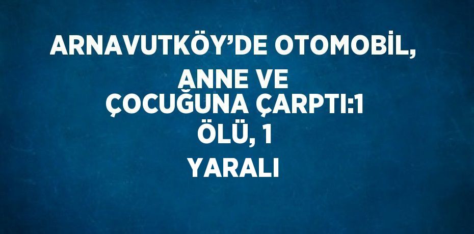 ARNAVUTKÖY’DE OTOMOBİL, ANNE VE ÇOCUĞUNA ÇARPTI:1 ÖLÜ, 1 YARALI