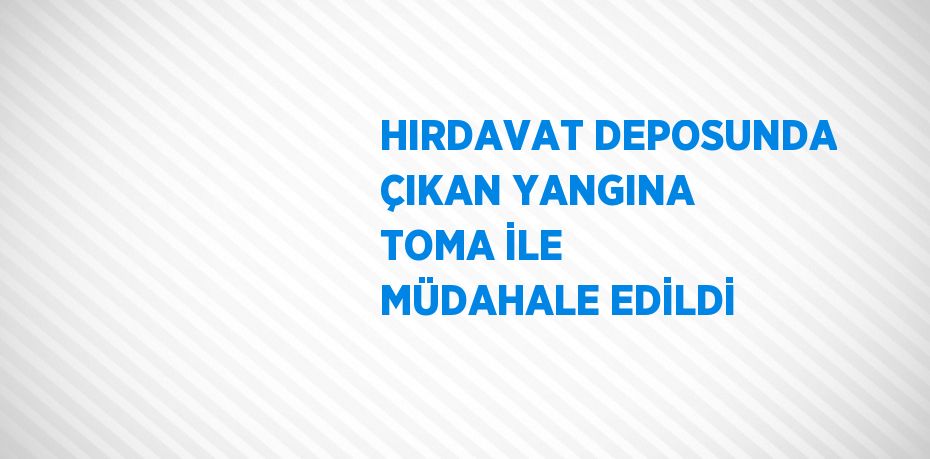 HIRDAVAT DEPOSUNDA ÇIKAN YANGINA TOMA İLE MÜDAHALE EDİLDİ