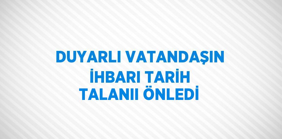 DUYARLI VATANDAŞIN İHBARI TARİH TALANII ÖNLEDİ
