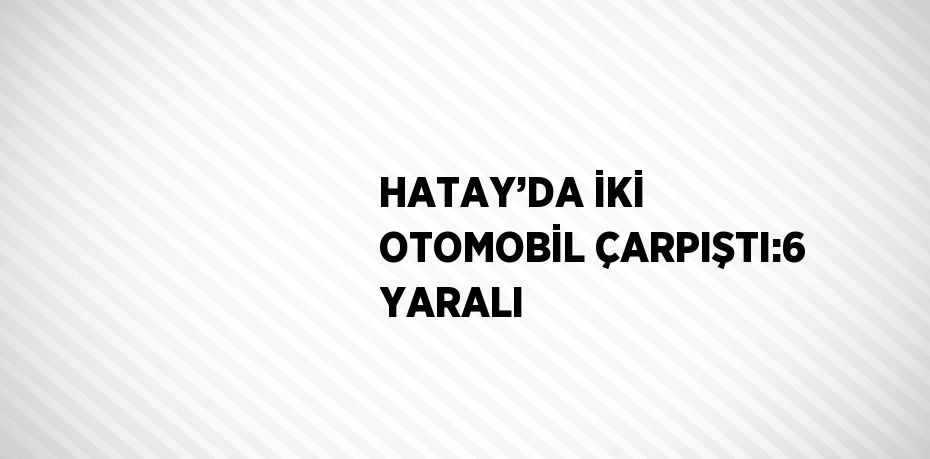HATAY’DA İKİ OTOMOBİL ÇARPIŞTI:6 YARALI