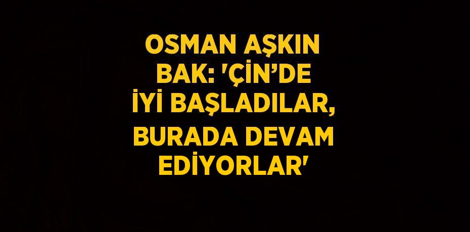 OSMAN AŞKIN BAK: 'ÇİN’DE İYİ BAŞLADILAR, BURADA DEVAM EDİYORLAR'
