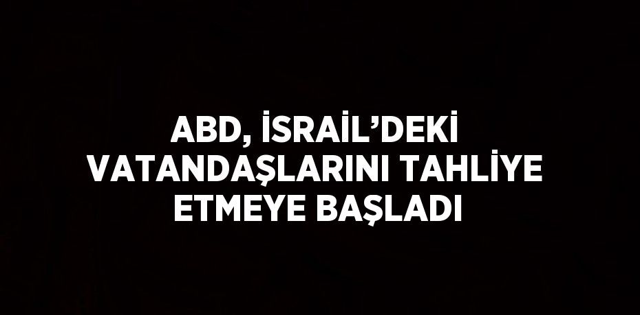 ABD, İSRAİL’DEKİ VATANDAŞLARINI TAHLİYE ETMEYE BAŞLADI