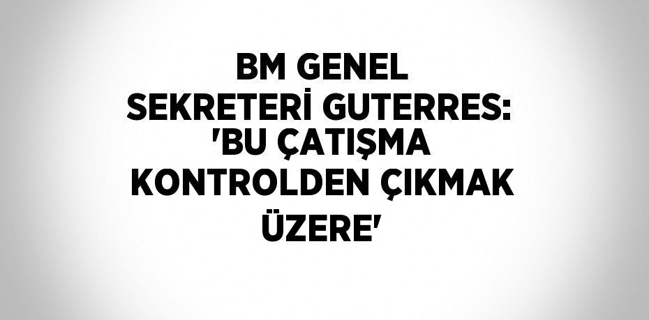 BM GENEL SEKRETERİ GUTERRES: 'BU ÇATIŞMA KONTROLDEN ÇIKMAK ÜZERE'
