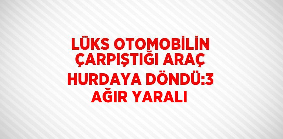 LÜKS OTOMOBİLİN ÇARPIŞTIĞI ARAÇ HURDAYA DÖNDÜ:3 AĞIR YARALI
