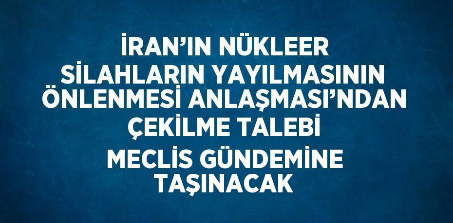İRAN’IN NÜKLEER SİLAHLARIN YAYILMASININ ÖNLENMESİ ANLAŞMASI’NDAN ÇEKİLME TALEBİ MECLİS GÜNDEMİNE TAŞINACAK