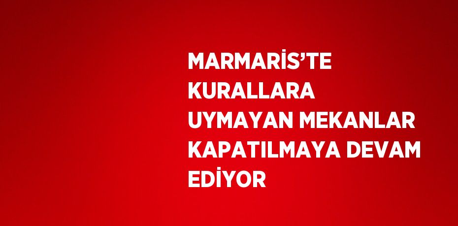 MARMARİS’TE KURALLARA UYMAYAN MEKANLAR KAPATILMAYA DEVAM EDİYOR