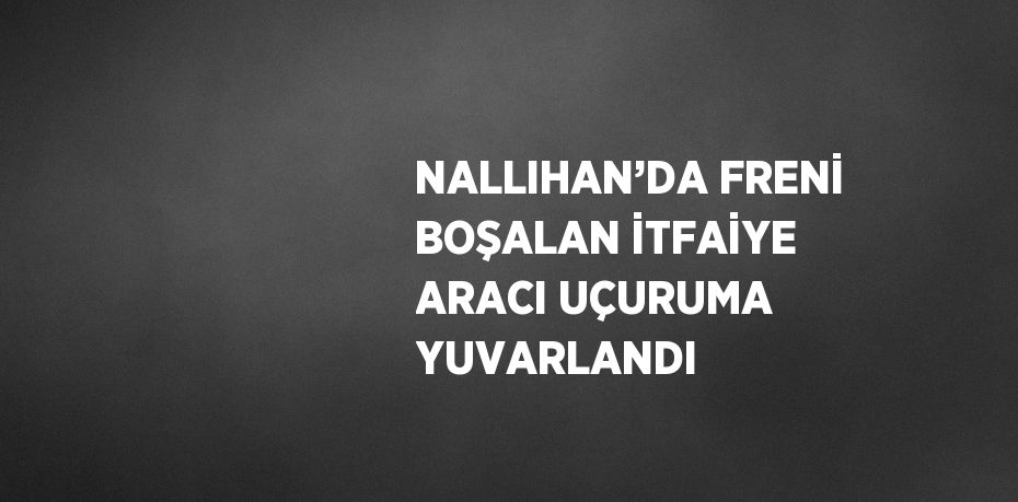 NALLIHAN’DA FRENİ BOŞALAN İTFAİYE ARACI UÇURUMA YUVARLANDI