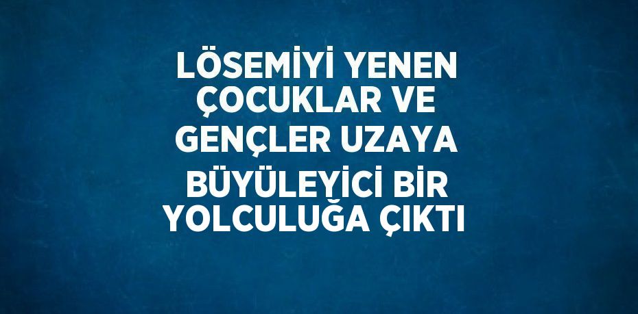 LÖSEMİYİ YENEN ÇOCUKLAR VE GENÇLER UZAYA BÜYÜLEYİCİ BİR YOLCULUĞA ÇIKTI