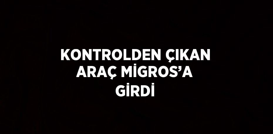 KONTROLDEN ÇIKAN ARAÇ MİGROS’A GİRDİ
