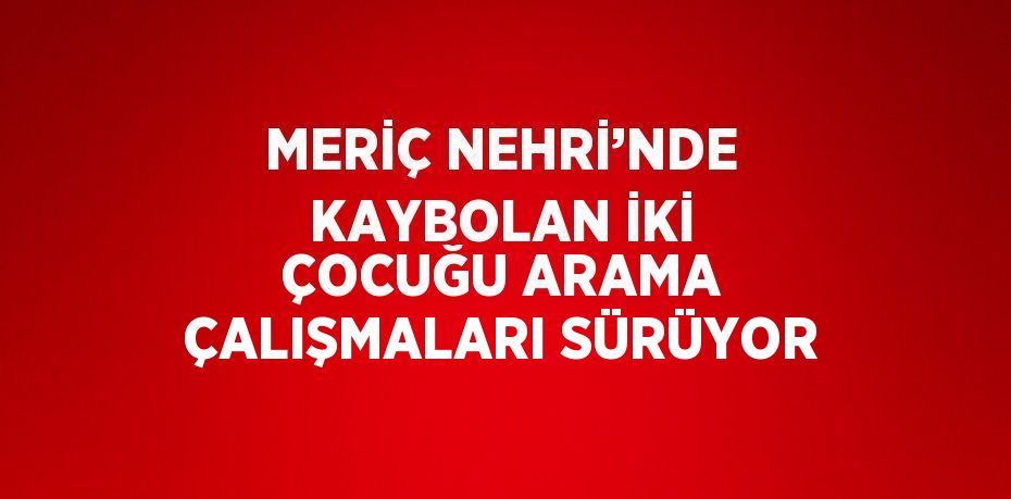 MERİÇ NEHRİ’NDE KAYBOLAN İKİ ÇOCUĞU ARAMA ÇALIŞMALARI SÜRÜYOR