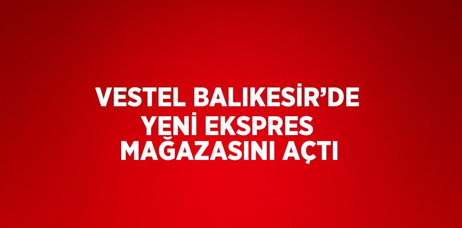 VESTEL BALIKESİR’DE YENİ EKSPRES MAĞAZASINI AÇTI