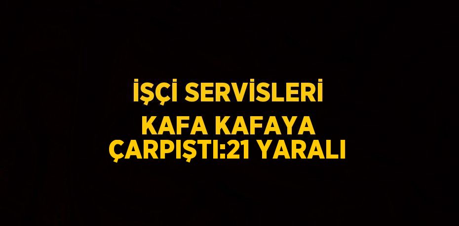 İŞÇİ SERVİSLERİ KAFA KAFAYA ÇARPIŞTI:21 YARALI