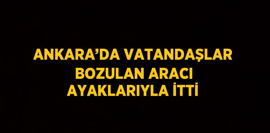 ANKARA’DA VATANDAŞLAR BOZULAN ARACI AYAKLARIYLA İTTİ