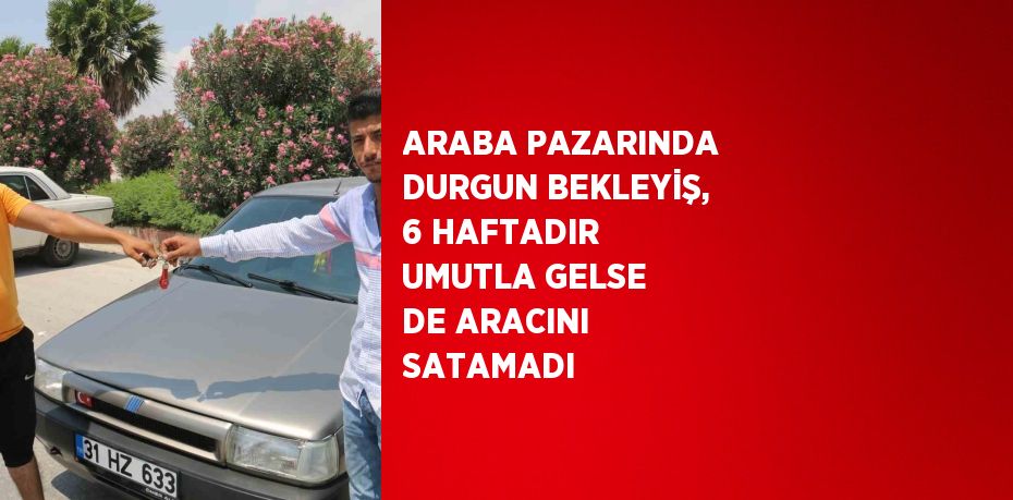 ARABA PAZARINDA DURGUN BEKLEYİŞ, 6 HAFTADIR UMUTLA GELSE DE ARACINI SATAMADI